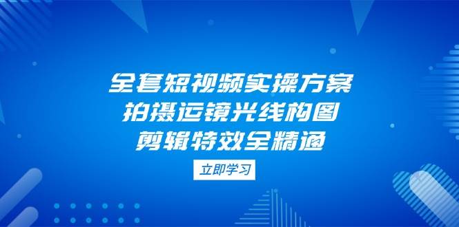 全套短视频实操方案，拍摄运镜光线构图，剪辑特效全精通-玖哥网创