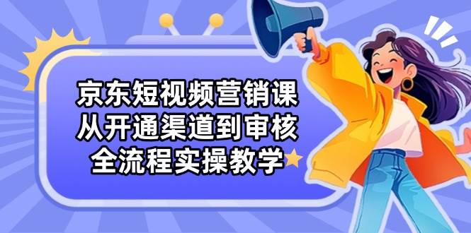 京东短视频营销课：从开通渠道到审核，全流程实操教学-玖哥网创