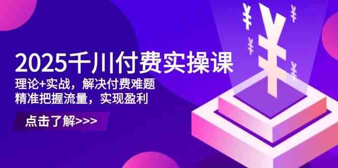 2025千川付费实操课，理论+实战，解决付费难题，精准把握流量，实现盈利-玖哥网创