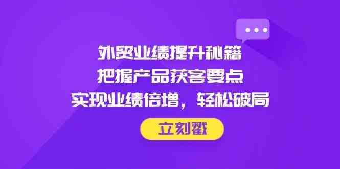 外贸业绩提升秘籍，把握产品获客要点，实现业绩倍增，轻松破局-玖哥网创
