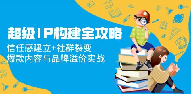 （14747期）超级IP构建全攻略：信任感建立+社群裂变，爆款内容与品牌溢价实战-玖哥网创