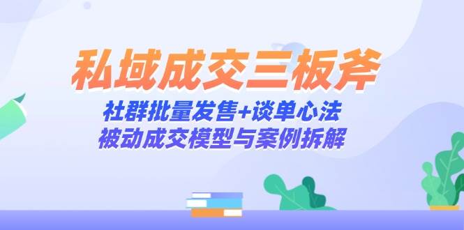 （14762期）私域成交三板斧：社群批量发售+谈单心法，被动成交模型与案例拆解-玖哥网创
