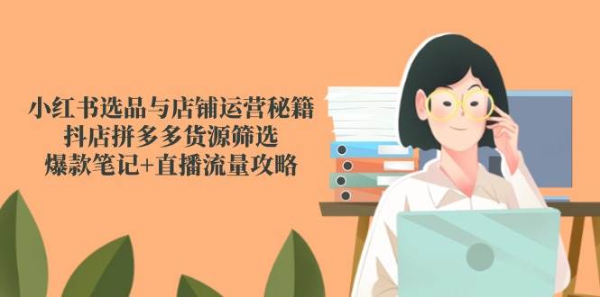 小红书选品与店铺运营秘籍，抖店拼多多货源筛选，爆款笔记+直播流量攻略-玖哥网创