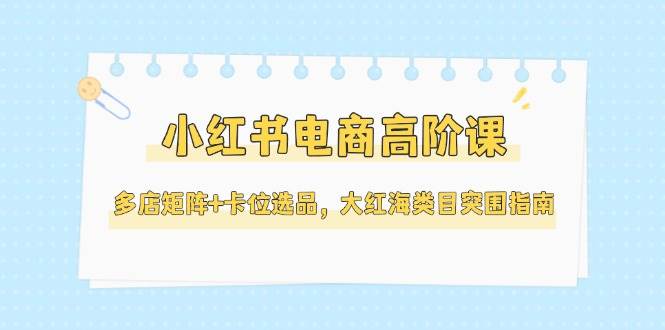 小红书电商高阶课，多店矩阵+卡位选品，大红海类目突围指南（更新5月）-玖哥网创