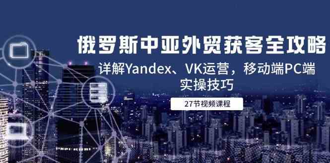 俄罗斯中亚外贸获客全攻略，详解Yandex、VK运营，移动端PC端实操技巧-玖哥网创