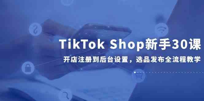 TikTok Shop新手30课，开店注册到后台设置，选品发布全流程教学-玖哥网创