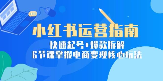 小红书运营指南：快速起号+爆款拆解，6节课掌握电商变现核心玩法-玖哥网创