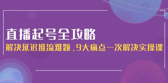 直播起号全攻略：解决延迟推流难题，9大痛点一次解决实操课-玖哥网创
